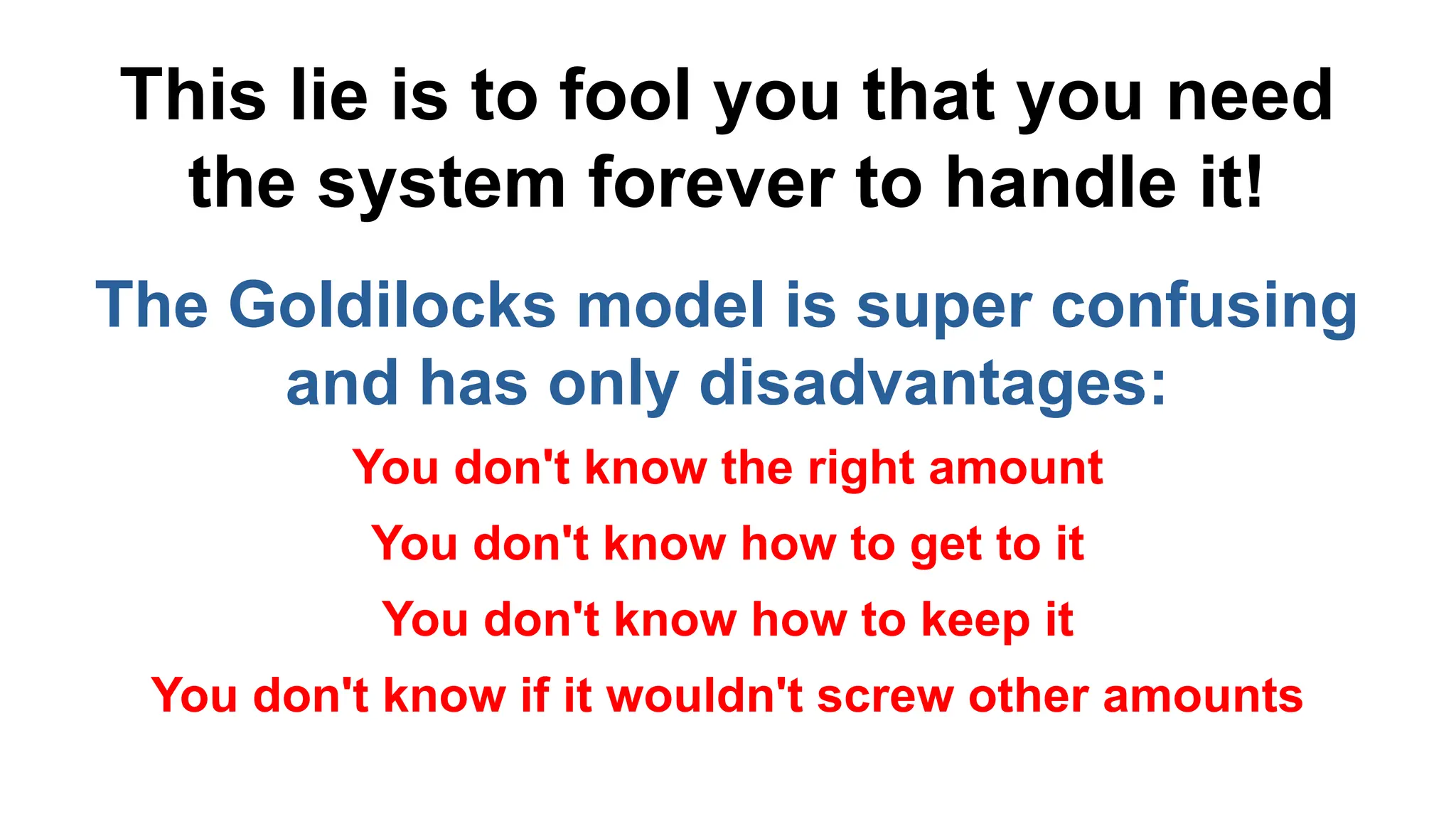 This lie is to fool you that you need
the system forever to handle it!
The Goldilocks model is super confusing
and has only disadvantages:
You don't know the right amount
You don't know how to get to it
You don't know how to keep it
You don't know if it wouldn't screw other amounts
 