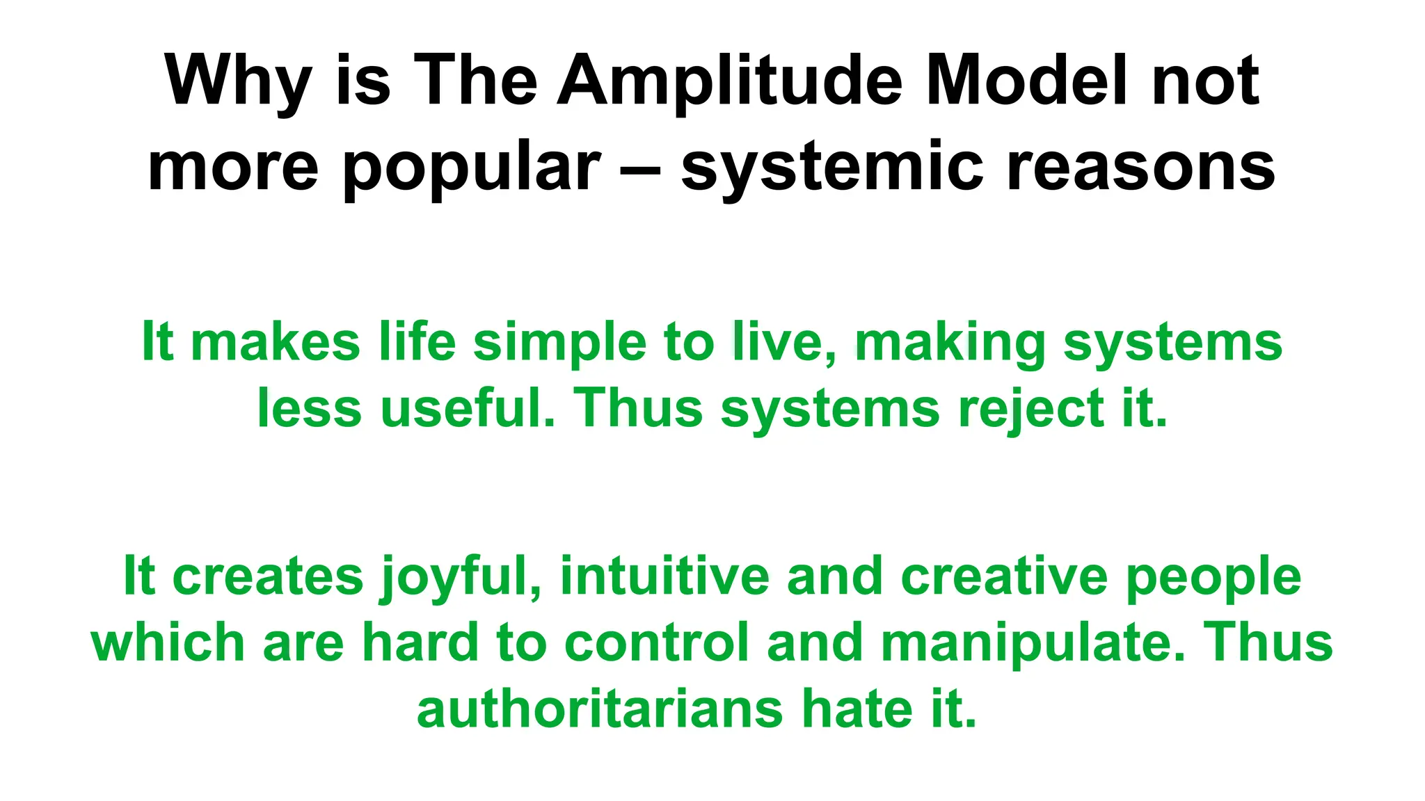 Why is The Amplitude Model not
more popular – systemic reasons
It makes life simple to live, making systems
less useful. Thus systems reject it.
It creates joyful, intuitive and creative people
which are hard to control and manipulate. Thus
authoritarians hate it.
 