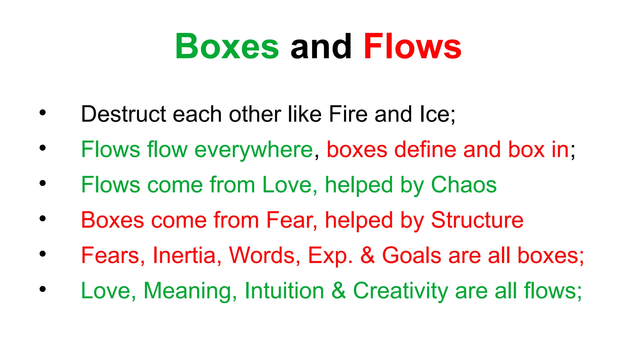 Boxes and Flows

Destruct each other like Fire and Ice;

Flows flow everywhere, boxes define and box in;

Flows come from Love, helped by Chaos

Boxes come from Fear, helped by Structure

Fears, Inertia, Words, Exp. & Goals are all boxes;

Love, Meaning, Intuition & Creativity are all flows;
 