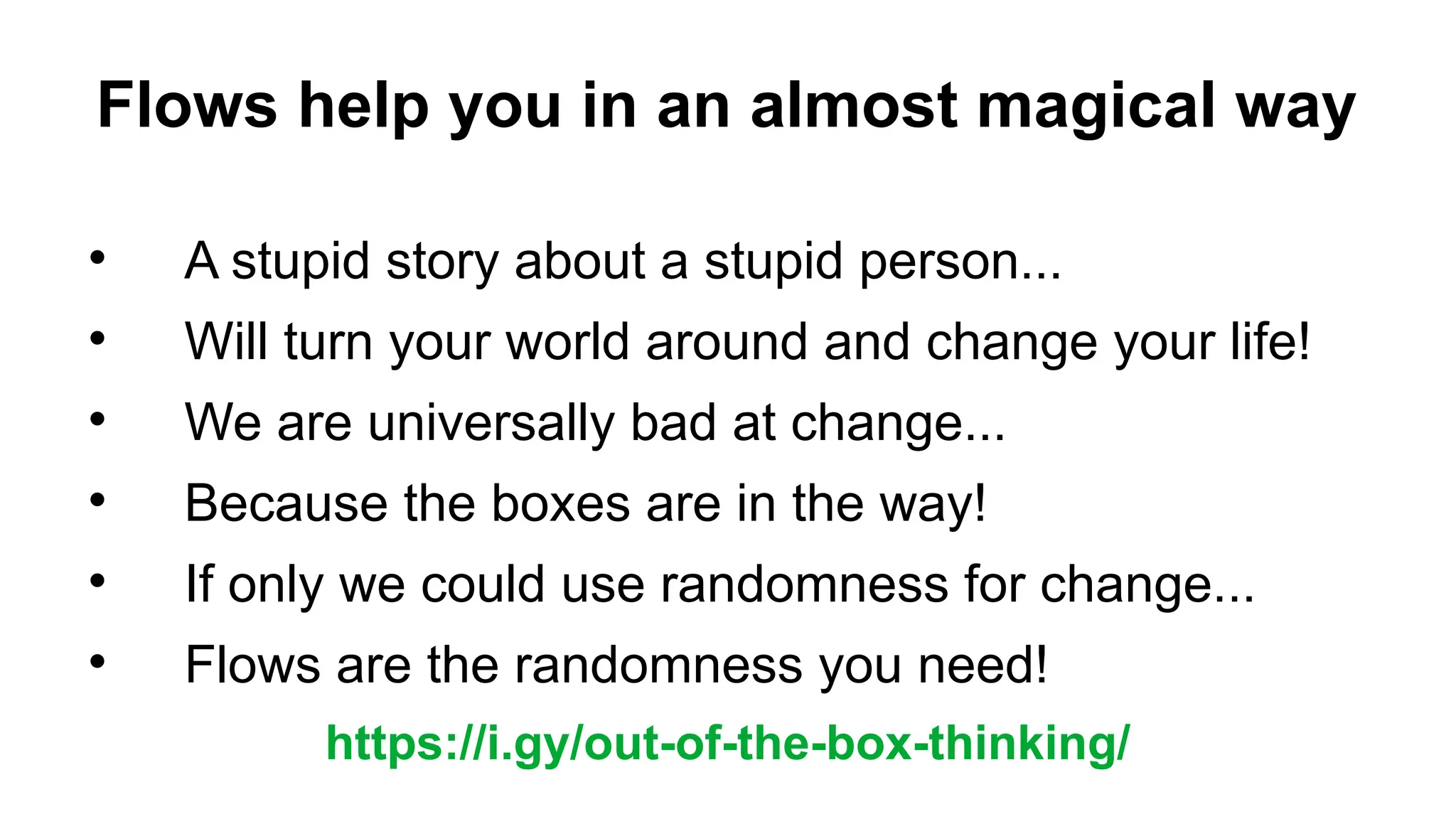 Flows help you in an almost magical way

A stupid story about a stupid person...

Will turn your world around and change your life!

We are universally bad at change...

Because the boxes are in the way!

If only we could use randomness for change...

Flows are the randomness you need!
https://i.gy/out-of-the-box-thinking/
 
