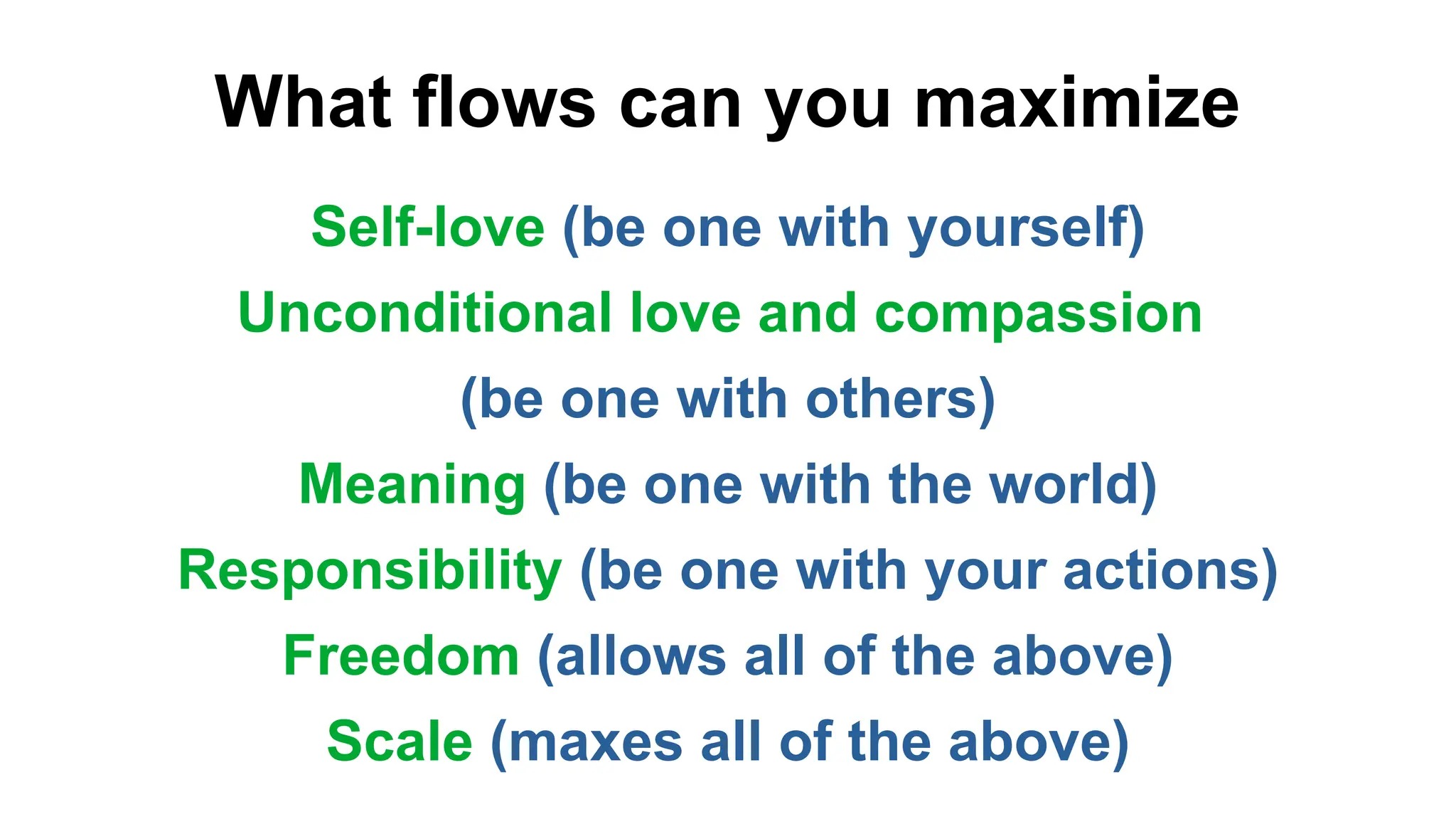 What flows can you maximize
Self-love (be one with yourself)
Unconditional love and compassion
(be one with others)
Meaning (be one with the world)
Responsibility (be one with your actions)
Freedom (allows all of the above)
Scale (maxes all of the above)
 
