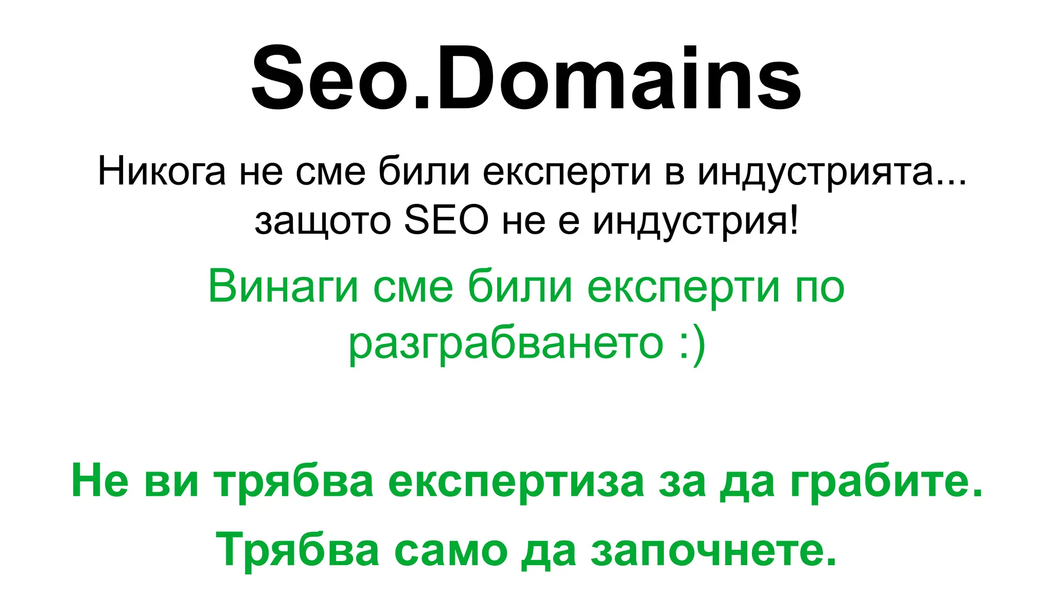 Seo.Domains
Никога не сме били експерти в индустрията...
защото SEO не е индустрия!
Винаги сме били експерти по
разграбването :)
Не ви трябва експертиза за да грабите.
Трябва само да започнете.
 