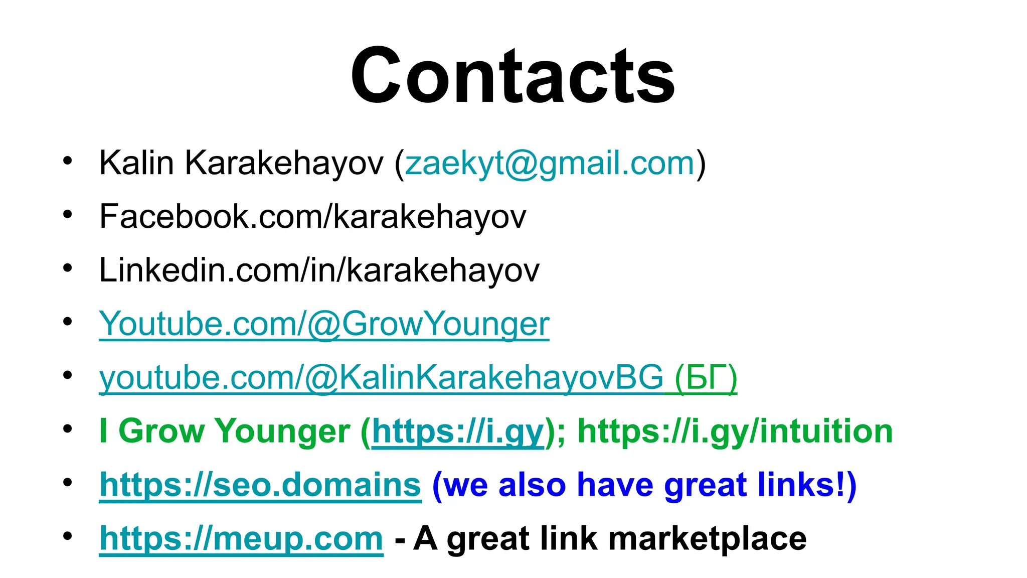 Contacts
• Kalin Karakehayov (zaekyt@gmail.com)
• Facebook.com/karakehayov
• Linkedin.com/in/karakehayov
• Youtube.com/@GrowYounger
• youtube.com/@KalinKarakehayovBG (БГ)
• I Grow Younger (https://i.gy); https://i.gy/intuition
• https://seo.domains (we also have great links!)
• https://meup.com - A great link marketplace
 