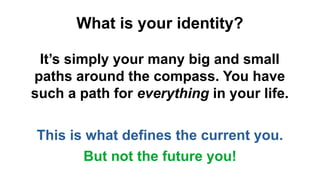 What is your identity?
It’s simply your many big and small
paths around the compass. You have
such a path for everything in your life.
This is what defines the current you.
But not the future you!
 