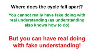 Where does the cycle fall apart?
You cannot really have fake doing with
real understanding (as understanding
also knows how to do)
But you can have real doing
with fake understanding!
 