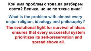 Кой има проблем с това да разберем
света? Всички, но не по тяхна вина!
What is the problem with almost every
major religion, ideology and philosophy?
The evolutional fight for survival of ideas
ensures that every successful system
prioritizes its self-preservation and
spread above all.
 