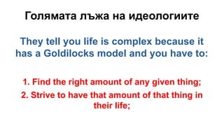 Голямата лъжа на идеологиите
They tell you life is complex because it
has a Goldilocks model and you have to:
1. Find the right amount of any given thing;
2. Strive to have that amount of that thing in
their life;
 