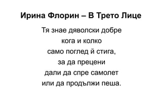 Ирина Флорин – В Трето Лице
Тя знае дяволски добре
кога и колко
само поглед й стига,
за да прецени
дали да спре самолет
или да продължи пеша.
 
