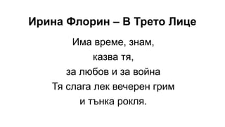 Ирина Флорин – В Трето Лице
Има време, знам,
казва тя,
за любов и за война
Тя слага лек вечерен грим
и тънка рокля.
 