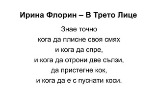 Ирина Флорин – В Трето Лице
Знае точно
кога да плисне своя смях
и кога да спре,
и кога да отрони две сълзи,
да пристегне кок,
и кога да е с пуснати коси.
 