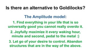 Is there an alternative to Goldilocks?
The Amplitude model:
1. Find everything in your life that is so
universally good you cannot really overdo it.
2. Joyfully maximize it every waking hour,
minute and second, pedal to the metal :)
3. Let go of your desire to control. Abandon
structures that are in the way of the above.
 