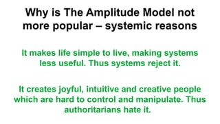 Why is The Amplitude Model not
more popular – systemic reasons
It makes life simple to live, making systems
less useful. Thus systems reject it.
It creates joyful, intuitive and creative people
which are hard to control and manipulate. Thus
authoritarians hate it.
 
