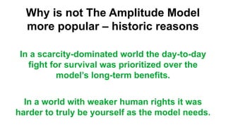 Why is not The Amplitude Model
more popular – historic reasons
In a scarcity-dominated world the day-to-day
fight for survival was prioritized over the
model’s long-term benefits.
In a world with weaker human rights it was
harder to truly be yourself as the model needs.
 