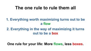 The one rule to rule them all
1. Everything worth maximizing turns out to be
a flow
2. Everything in the way of maximizing it turns
out to be a box
One rule for your life: More flows, less boxes.
 