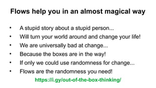 Flows help you in an almost magical way

A stupid story about a stupid person...

Will turn your world around and change your life!

We are universally bad at change...

Because the boxes are in the way!

If only we could use randomness for change...

Flows are the randomness you need!
https://i.gy/out-of-the-box-thinking/
 