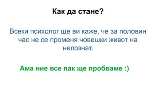 Как да стане?
Всеки психолог ще ви каже, че за половин
час не се променя човешки живот на
непознат.
Ама ние все пак ще пробваме :)
 