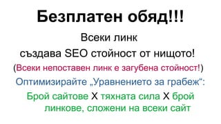 Безплатен обяд!!!
Всеки линк
създава SEO стойност от нищото!
(Всеки непоставен линк е загубена стойност!)
Оптимизирайте „Уравнението за грабеж“:
Брой сайтове X тяхната сила X брой
линкове, сложени на всеки сайт
 