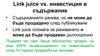 Link juice vs. инвестиция в
съдържание

Съдържанието ранква, но не може да
бъде продадено след публикуване

Link juice спомага за ранкването и
може да бъде продаван дългосрочно
Първият ми сайт беше абсолютен провал, но
има 400% възвръщаемост на инвестицията
след 14 години продажба на линкове.
 