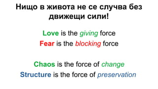 Нищо в живота не се случва без
движещи сили!
Love is the giving force
Fear is the blocking force
Chaos is the force of change
Structure is the force of preservation
 