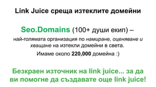 Link Juice среща изтеклите домейни
Seo.Domains (100+ души екип) –
най-голямата организация по намиране, оценяване и
хващане на изтекли домейни в света.
Имаме около 220,000 домейна :)
Безкраен източник на link juice... за да
ви помогне да създавате още link juice!
 