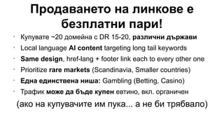 Продаването на линкове е
безплатни пари!
•
Купувате ~20 домейна с DR 15-20, различни държави
•
Local language AI content targeting long tail keywords
•
Same design, href-lang + footer link each to every other one
•
Prioritize rare markets (Scandinavia, Smaller countries)
•
Една единствена ниша: Gambling (Betting, Casino)
•
Трафик може да бъде купен евтино, вкл. органичен
(ако на купувачите им пука... а не би трябвало)
 