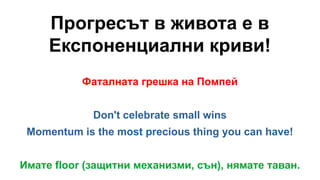Прогресът в живота е в
Експоненциални криви!
Фаталната грешка на Помпей
Don't celebrate small wins
Momentum is the most precious thing you can have!
Имате floor (защитни механизми, сън), нямате таван.
 