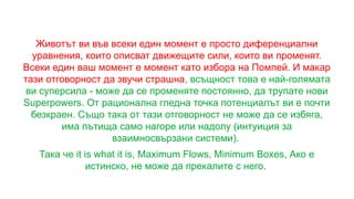 Животът ви във всеки един момент е просто диференциални
уравнения, които описват движещите сили, които ви променят.
Всеки един ваш момент е момент като избора на Помпей. И макар
тази отговорност да звучи страшна, всъщност това е най-голямата
ви суперсила - може да се променяте постоянно, да трупате нови
Superpowers. От рационална гледна точка потенциалът ви е почти
безкраен. Също така от тази отговорност не може да се избяга,
има пътища само нагоре или надолу (интуиция за
взаимносвързани системи).
Така че it is what it is, Maximum Flows, Minimum Boxes, Ако е
истинско, не може да прекалите с него.
 