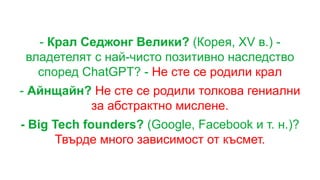 - Крал Седжонг Велики? (Корея, XV в.) -
владетелят с най-чисто позитивно наследство
според ChatGPT? - Не сте се родили крал
- Айнщайн? Не сте се родили толкова гениални
за абстрактно мислене.
- Big Tech founders? (Google, Facebook и т. н.)?
Твърде много зависимост от късмет.
 