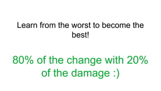 Learn from the worst to become the
best!
80% of the change with 20%
of the damage :)
 