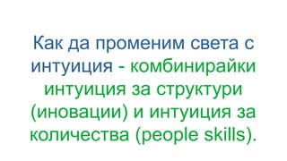 Как да променим света с
интуиция - комбинирайки
интуиция за структури
(иновации) и интуиция за
количества (people skills).
 