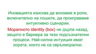 Иновацията изисква да влизаме в роли,
включително на лошите, да проиграваме
интуитивно сценарии.
Моралното identity (box) ни дърпа назад,
защото е бариера за тези подсъзнателни
процеси. Най-силна интуиция имат
хората, които не са свръхморални.
 