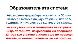 Образователната система
Ако можете да разберете живота за 30 мин
какво ли можеха да научат учениците за 5
години!? Интуицията за количества казва...
че ако учениците в гимназията не са учили
нищо от горното, изкривената им представа
за това кое е важно в живота ще им навреди
повече, отколкото знанието ще им помогне.
 