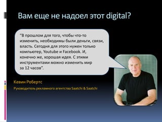 Вам еще не надоел этот digital?
“В прошлом для того, чтобы что-то
изменить, необходимы были деньги, связи,
власть. Сегодня для этого нужен только
компьютер, Youtube и Facebook. И,
конечно же, хорошая идея. С этими
инструментами можно изменить мир
за 12 часов”.

Кевин Робертс
Руководитель рекламного агентства Saatchi & Saatchi

 