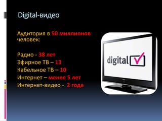 Digital-видео
Аудитория в 50 миллионов
человек:
Радио - 38 лет
Эфирное ТВ – 13
Кабельное ТВ – 10
Интернет – менее 5 лет
Интернет-видео - 2 года

 