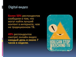 Digital-видео
Более 50% респондентов
сообщили о том, что
могут найти лучший
контент в интернете, чем
на традиционном ТВ.
49% респондентов
смотрят онлайн-видео
каждый день и около 7
часов в неделю.

 