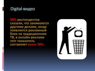 Digital-видео
58% респондентов
сказали, что занимаются
другими делами, когда
появляется рекламный
блок на традиционном
ТВ, в онлайн-рекламе
этот показатель
составляет всего 26%.

 