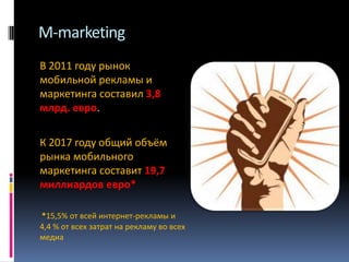 M-marketing
В 2011 году рынок
мобильной рекламы и
маркетинга составил 3,8
млрд. евро.
К 2017 году общий объём
рынка мобильного
маркетинга составит 19,7
миллиардов евро*
*15,5% от всей интернет-рекламы и
4,4 % от всех затрат на рекламу во всех
медиа

 