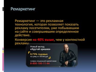 Ремаркетинг
Ремаркетинг — это рекламная
технология, которая позволяет показать
рекламу посетителям, уже побывавшим
на сайте и совершившим определенное
действие.
Конверсия на 40% выше, чем у контекстной
рекламы

 