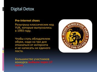 Digital Detox
Pre-internet shoes
Розыгрыш классических кед
YUK, которые выпускались
в 1993 году.
Чтобы стать обладателем
обуви, надо на три дня
отказаться от интернета
и не написать ни единого
поста.
Большинство участников
конкурса выбыли через 17
часов.

 