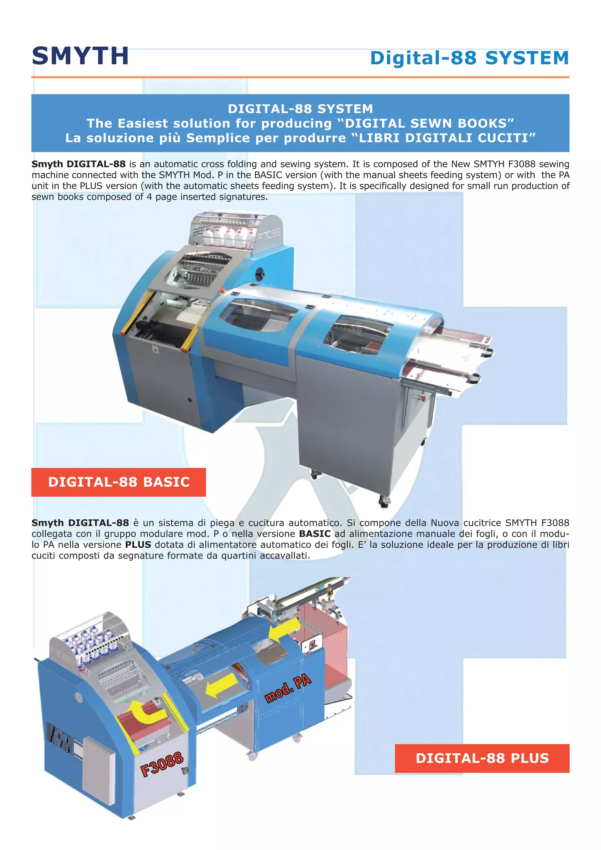 Smyth DIGITAL-88 is an automatic cross folding and sewing system. It is composed of the New SMTYH F3088 sewing
machine connected with the SMYTH Mod. P in the BASIC version (with the manual sheets feeding system) or with the PA
unit in the PLUS version (with the automatic sheets feeding system). It is specifically designed for small run production of
sewn books composed of 4 page inserted signatures.
Smyth DIGITAL-88 è un sistema di piega e cucitura automatico. Si compone della Nuova cucitrice SMYTH F3088
collegata con il gruppo modulare mod. P o nella versione BASIC ad alimentazione manuale dei fogli, o con il modu-
lo PA nella versione PLUS dotata di alimentatore automatico dei fogli. E’ la soluzione ideale per la produzione di libri
cuciti composti da segnature formate da quartini accavallati.
DIGITAL-88 BASIC
SMYTH Digital-88 SYSTEM
DIGITAL-88 SYSTEM
The Easiest solution for producing “DIGITAL SEWN BOOKS”
La soluzione più Semplice per produrre “LIBRI DIGITALI CUCITI”
DIGITAL-88 PLUS
 