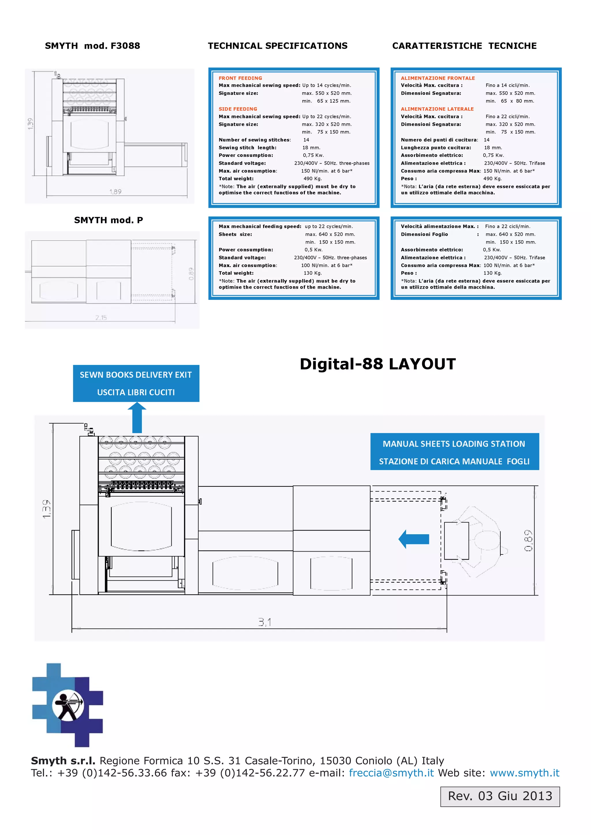 Smyth s.r.l. Regione Formica 10 S.S. 31 Casale-Torino, 15030 Coniolo (AL) Italy
Tel.: +39 (0)142-56.33.66 fax: +39 (0)142-56.22.77 e-mail: freccia@smyth.it Web site: www.smyth.it
Rev. 03 Giu 2013
SMYTH mod. F3088 TECHNICAL SPECIFICATIONS CARATTERISTICHE TECNICHE
SMYTH mod. P
Digital-88 LAYOUT
FRONT FEEDING
Max mechanical sewing speed: Up to 14 cycles/min.
Signature size: max. 550 x 520 mm.
min. 65 x 125 mm.
SIDE FEEDING
Max mechanical sewing speed: Up to 22 cycles/min.
Signature size: max. 320 x 520 mm.
min. 75 x 150 mm.
Number of sewing stitches: 14
Sewing stitch length: 18 mm.
Power consumption: 0,75 Kw.
Standard voltage: 230/400V – 50Hz. three-phases
Max. air consumption: 150 Nl/min. at 6 bar*
Total weight: 490 Kg.
*Note: The air (externally supplied) must be dry to
optimise the correct functions of the machine.
ALIMENTAZIONE FRONTALE
Velocità Max. cucitura : Fino a 14 cicli/min.
Dimensioni Segnatura: max. 550 x 520 mm.
min. 65 x 80 mm.
ALIMENTAZIONE LATERALE
Velocità Max. cucitura : Fino a 22 cicli/min.
Dimensioni Segnatura: max. 320 x 520 mm.
min. 75 x 150 mm.
Numero dei punti di cucitura: 14
Lunghezza punto cucitura: 18 mm.
Assorbimento elettrico: 0,75 Kw.
Alimentazione elettrica : 230/400V – 50Hz. Trifase
Consumo aria compressa Max: 150 Nl/min. at 6 bar*
Peso : 490 Kg.
*Nota: L’aria (da rete esterna) deve essere essiccata per
un utilizzo ottimale della macchina.
Max mechanical feeding speed: up to 22 cycles/min.
Sheets size: max. 640 x 520 mm.
min. 150 x 150 mm.
Power consumption: 0,5 Kw.
Standard voltage: 230/400V – 50Hz. three-phases
Max. air consumption: 100 Nl/min. at 6 bar*
Total weight: 130 Kg.
*Note: The air (externally supplied) must be dry to
optimise the correct functions of the machine.
Velocità alimentazione Max. : Fino a 22 cicli/min.
Dimensioni Foglio : max. 640 x 520 mm.
min. 150 x 150 mm.
Assorbimento elettrico: 0,5 Kw.
Alimentazione elettrica : 230/400V – 50Hz. Trifase
Consumo aria compressa Max: 100 Nl/min. at 6 bar*
Peso : 130 Kg.
*Nota: L’aria (da rete esterna) deve essere essiccata per
un utilizzo ottimale della macchina.

 