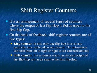 Shift Register Counters It is an arrangement of several types of counters where the output of last flip-flop is fed as input to the first flip-flop. On the basis of feedback, shift register counters are of two types: Ring counter : In this,   only one flip-flop is set at any particular time while others are cleared. The information can shift from left to right or right to left and back around. Shift counter : It is a counter where an inverted output of last flip-flop acts as an input to the first flip-flop .  
