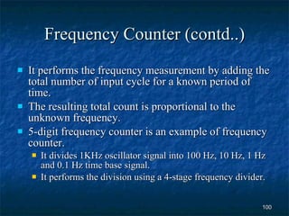 Frequency Counter (contd..) It performs the frequency measurement by adding the total number of input cycle for a known period of time. The resulting total count is proportional to the unknown frequency. 5-digit frequency counter is an example of frequency counter. It divides 1KHz oscillator signal into 100 Hz, 10 Hz, 1 Hz and 0.1 Hz time base signal. It performs the division using a 4-stage frequency divider. 