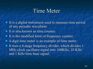 Time Meter It is a digital instrument used to measure time period of any periodic waveform. It is also known as time counter. It is the modified form of frequency counter. 4-digit time meter is an example of time meter. It uses a 4-stage frequency divider, which divides 1 MHz clock oscillator signal into 100KHz, 10 KHz and 1 KHz time base signal. 
