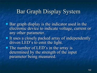 Bar Graph Display System Bar graph display is the indicator used in the electronic device to indicate voltage, current or any other parameter. It uses a closely packed array of independently driven LED’s to emit the light. The number of LED’s in the array is determined by the strength of the input parameter being measured. 