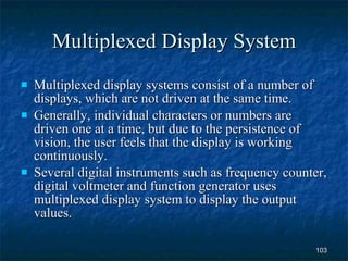 Multiplexed Display System Multiplexed display systems consist of a number of displays, which are not driven at the same time. Generally, individual characters or numbers are driven one at a time, but due to the persistence of vision, the user feels that the display is working continuously. Several digital instruments such as frequency counter, digital voltmeter and function generator uses multiplexed display system to display the output values. 