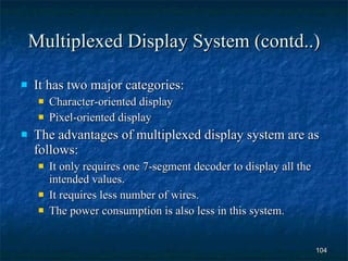 Multiplexed Display System (contd..) It has two major categories: Character-oriented display Pixel-oriented display The advantages of multiplexed display system are as follows: It only requires one 7-segment decoder to display all the intended values. It requires less number of wires. The power consumption is also less in this system. 