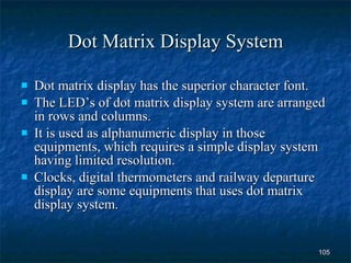 Dot Matrix Display System Dot matrix display has the superior character font. The LED’s of dot matrix display system are arranged in rows and columns.  It is used as alphanumeric display in those equipments, which requires a simple display system having limited resolution. Clocks, digital thermometers and railway departure display are some equipments that uses dot matrix display system. 