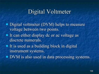 Digital Voltmeter Digital voltmeter (DVM) helps to measure voltage between two points. It can either display dc or ac voltage as discrete numerals. It is used as a building block in digital instrument systems. DVM is also used in data processing systems. 