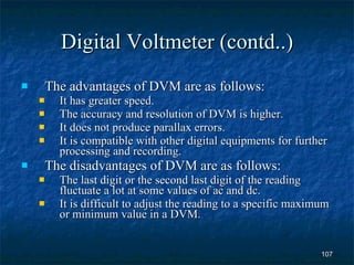 Digital Voltmeter (contd..) The advantages of DVM are as follows: It has greater speed. The accuracy and resolution of DVM is higher. It does not produce parallax errors. It is compatible with other digital equipments for further processing and recording. The disadvantages of DVM are as follows: The last digit or the second last digit of the reading fluctuate a lot at some values of ac and dc. It is difficult to adjust the reading to a specific maximum or minimum value in a DVM. 